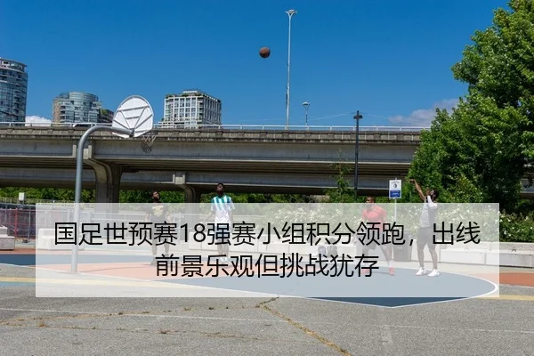 国足世预赛18强赛小组积分领跑，出线前景乐观但挑战犹存
